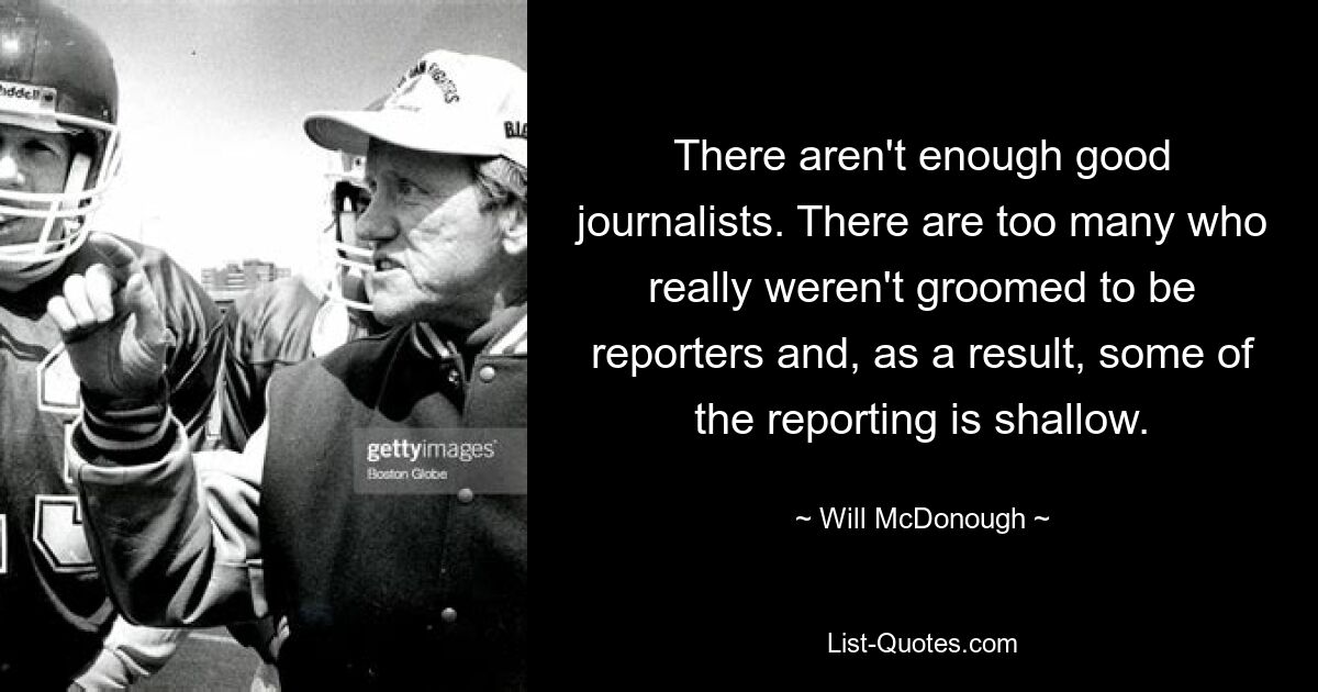 There aren't enough good journalists. There are too many who really weren't groomed to be reporters and, as a result, some of the reporting is shallow. — © Will McDonough