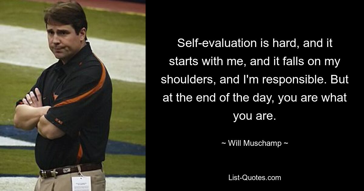 Self-evaluation is hard, and it starts with me, and it falls on my shoulders, and I'm responsible. But at the end of the day, you are what you are. — © Will Muschamp