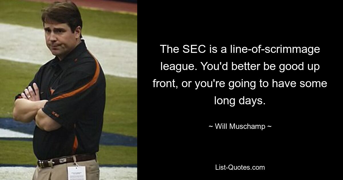 The SEC is a line-of-scrimmage league. You'd better be good up front, or you're going to have some long days. — © Will Muschamp