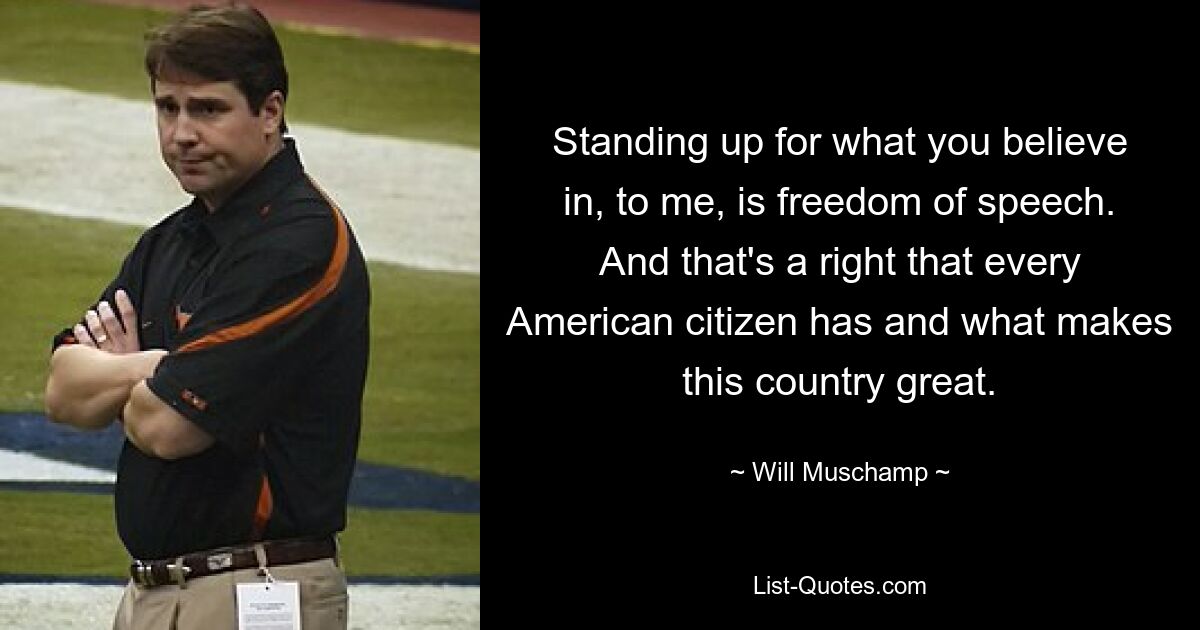 Standing up for what you believe in, to me, is freedom of speech. And that's a right that every American citizen has and what makes this country great. — © Will Muschamp