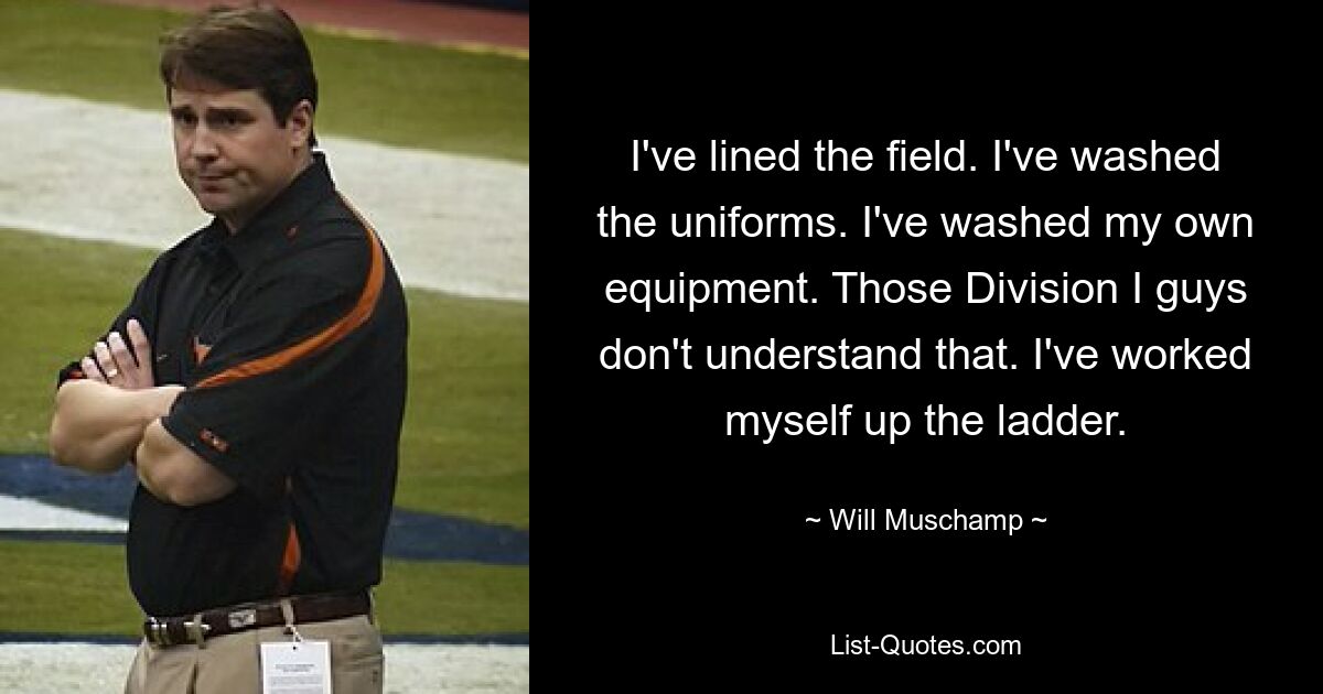 I've lined the field. I've washed the uniforms. I've washed my own equipment. Those Division I guys don't understand that. I've worked myself up the ladder. — © Will Muschamp