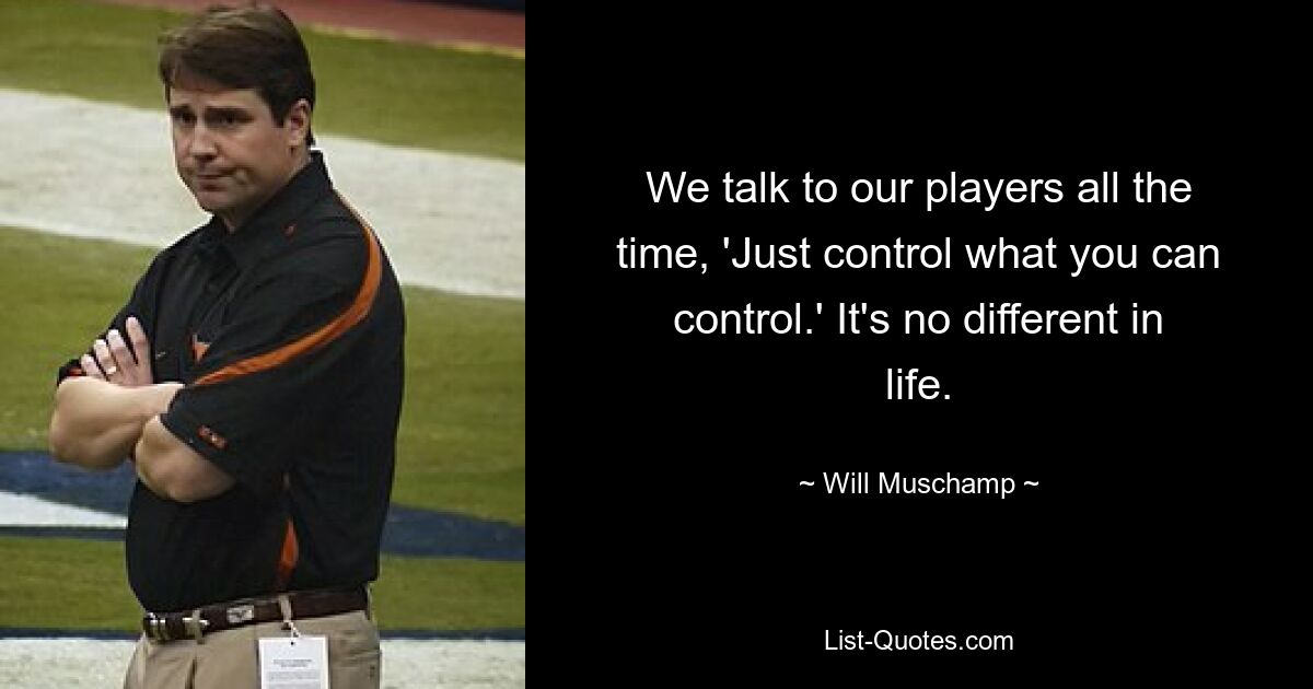 We talk to our players all the time, 'Just control what you can control.' It's no different in life. — © Will Muschamp