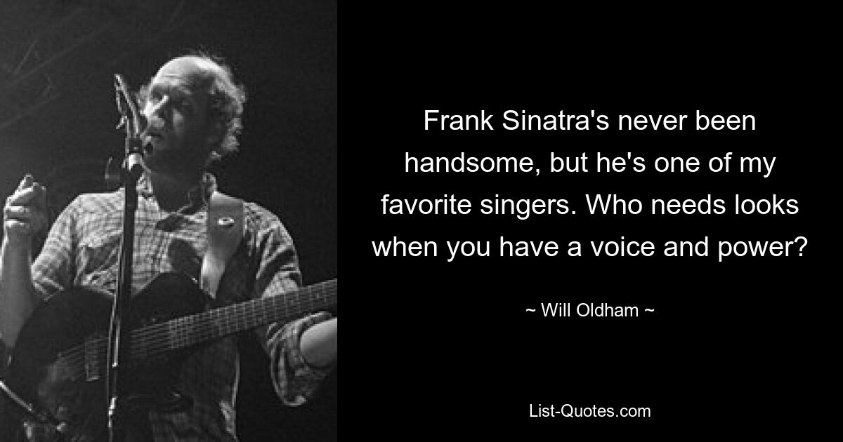 Frank Sinatra's never been handsome, but he's one of my favorite singers. Who needs looks when you have a voice and power? — © Will Oldham