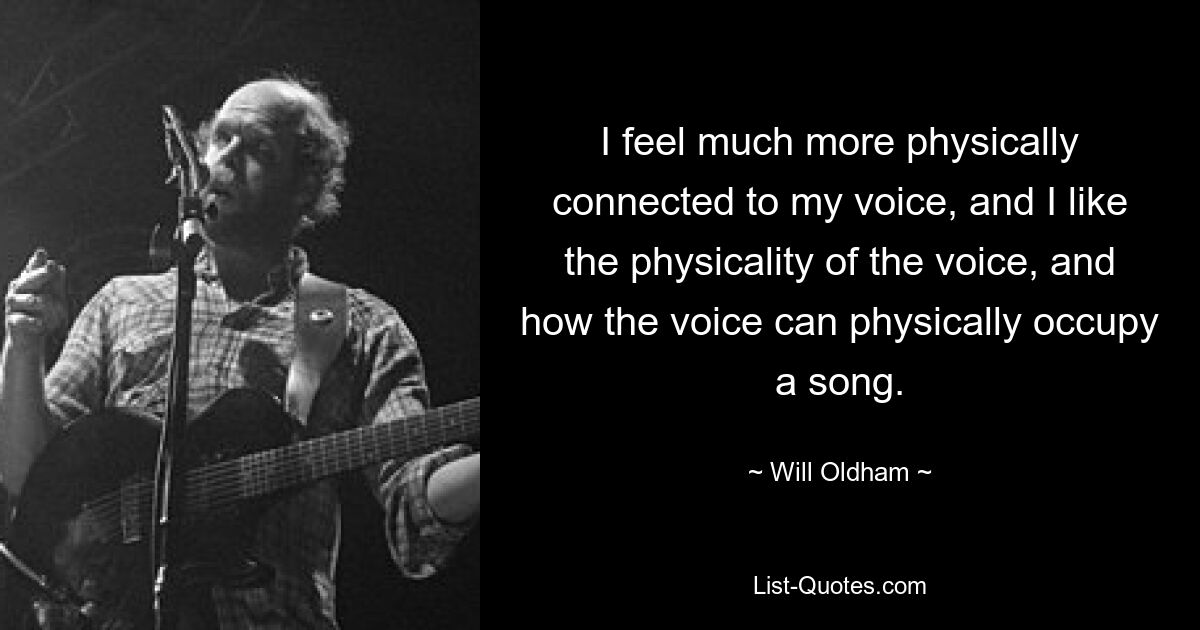 I feel much more physically connected to my voice, and I like the physicality of the voice, and how the voice can physically occupy a song. — © Will Oldham