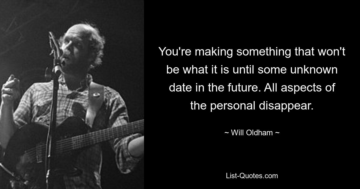 You're making something that won't be what it is until some unknown date in the future. All aspects of the personal disappear. — © Will Oldham