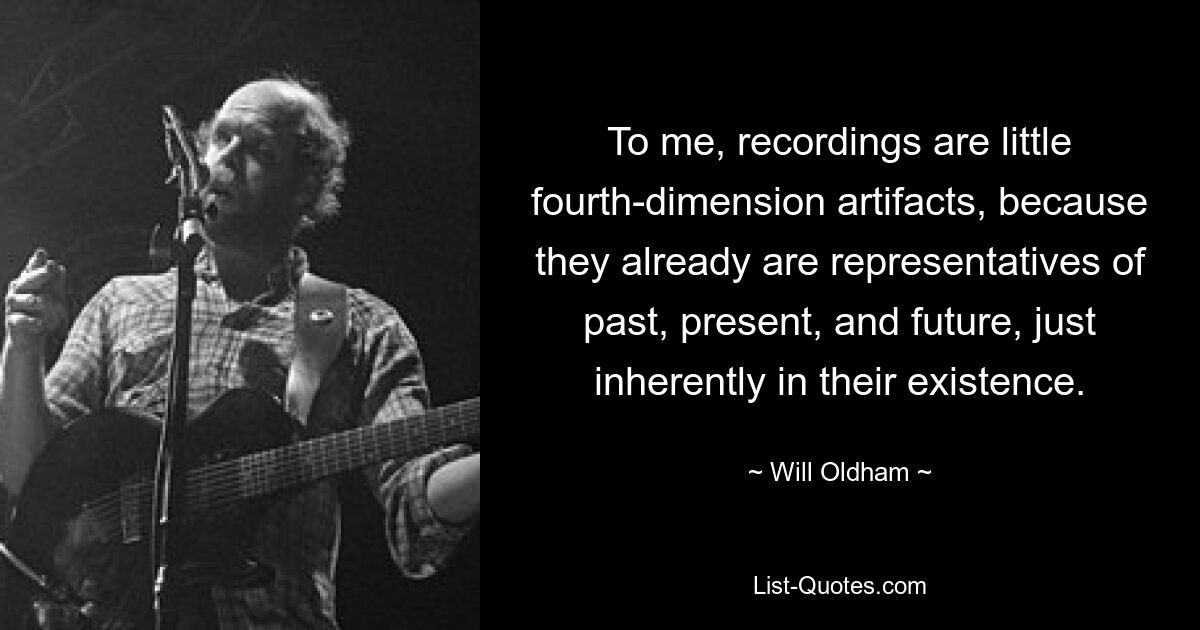 To me, recordings are little fourth-dimension artifacts, because they already are representatives of past, present, and future, just inherently in their existence. — © Will Oldham