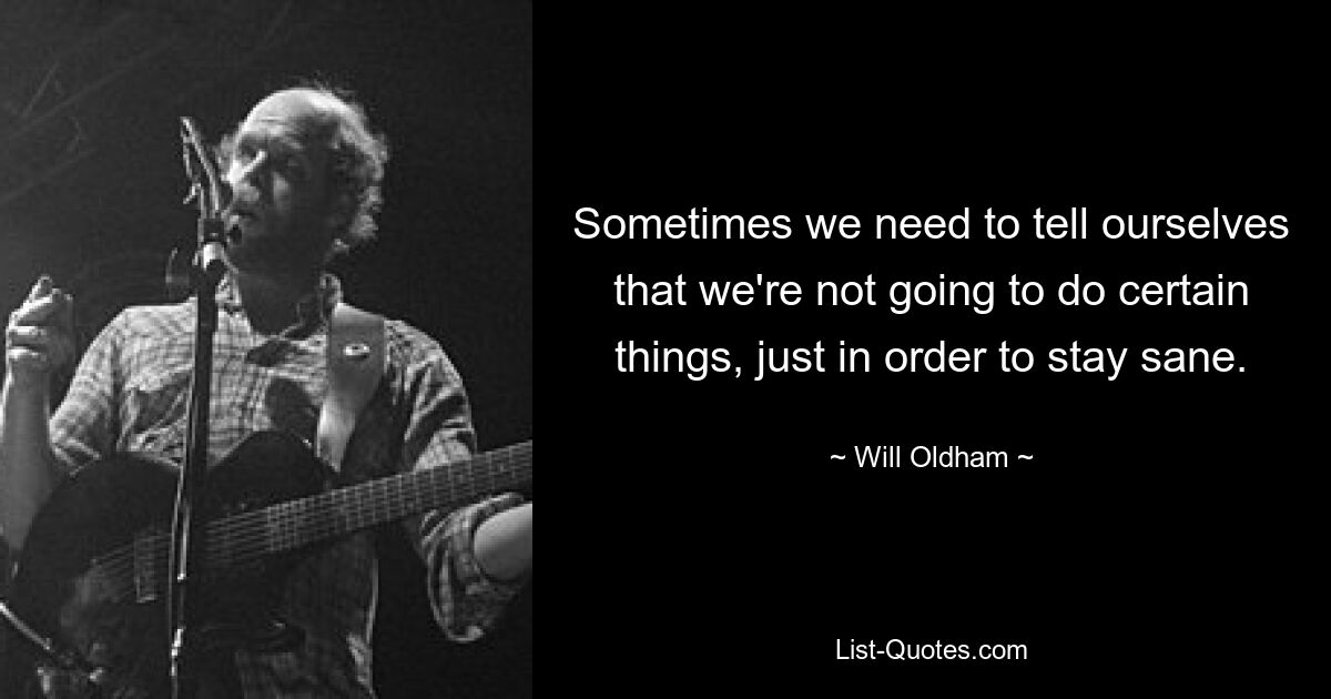 Sometimes we need to tell ourselves that we're not going to do certain things, just in order to stay sane. — © Will Oldham