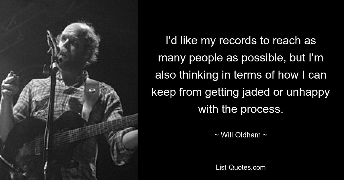 I'd like my records to reach as many people as possible, but I'm also thinking in terms of how I can keep from getting jaded or unhappy with the process. — © Will Oldham