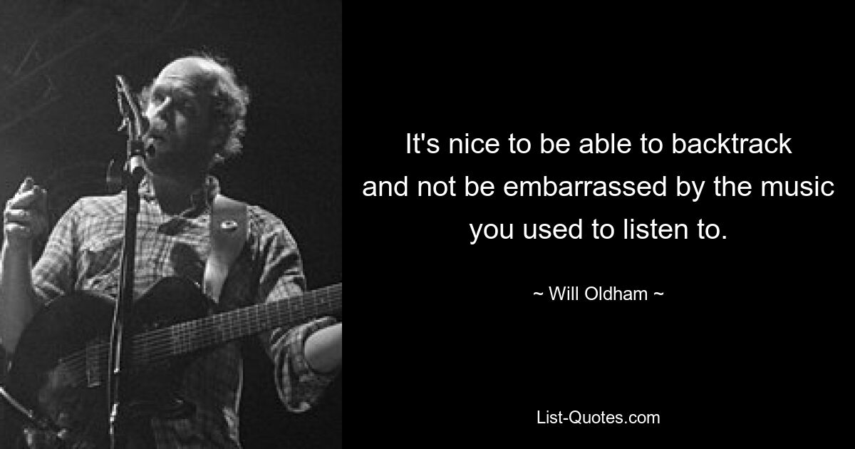 It's nice to be able to backtrack and not be embarrassed by the music you used to listen to. — © Will Oldham