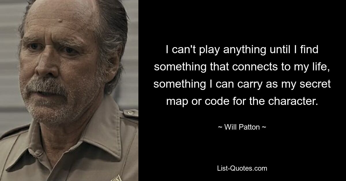 I can't play anything until I find something that connects to my life, something I can carry as my secret map or code for the character. — © Will Patton