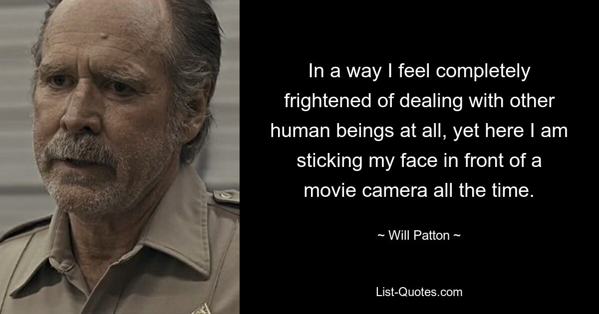 In a way I feel completely frightened of dealing with other human beings at all, yet here I am sticking my face in front of a movie camera all the time. — © Will Patton