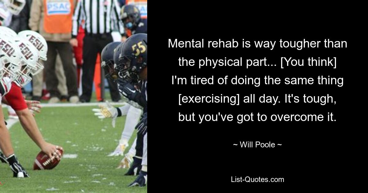 Mental rehab is way tougher than the physical part... [You think] I'm tired of doing the same thing [exercising] all day. It's tough, but you've got to overcome it. — © Will Poole