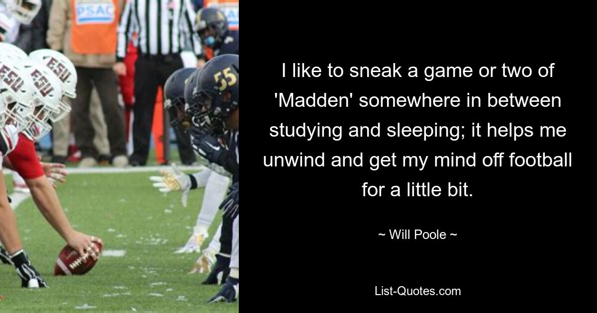 I like to sneak a game or two of 'Madden' somewhere in between studying and sleeping; it helps me unwind and get my mind off football for a little bit. — © Will Poole