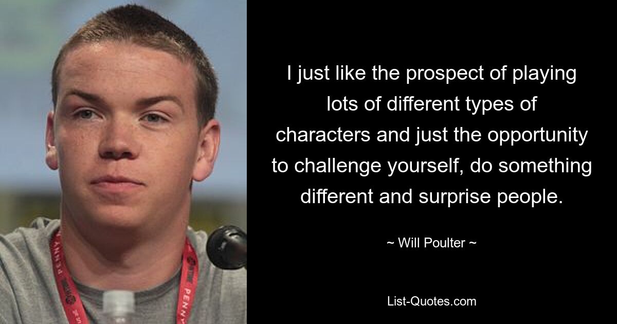 I just like the prospect of playing lots of different types of characters and just the opportunity to challenge yourself, do something different and surprise people. — © Will Poulter