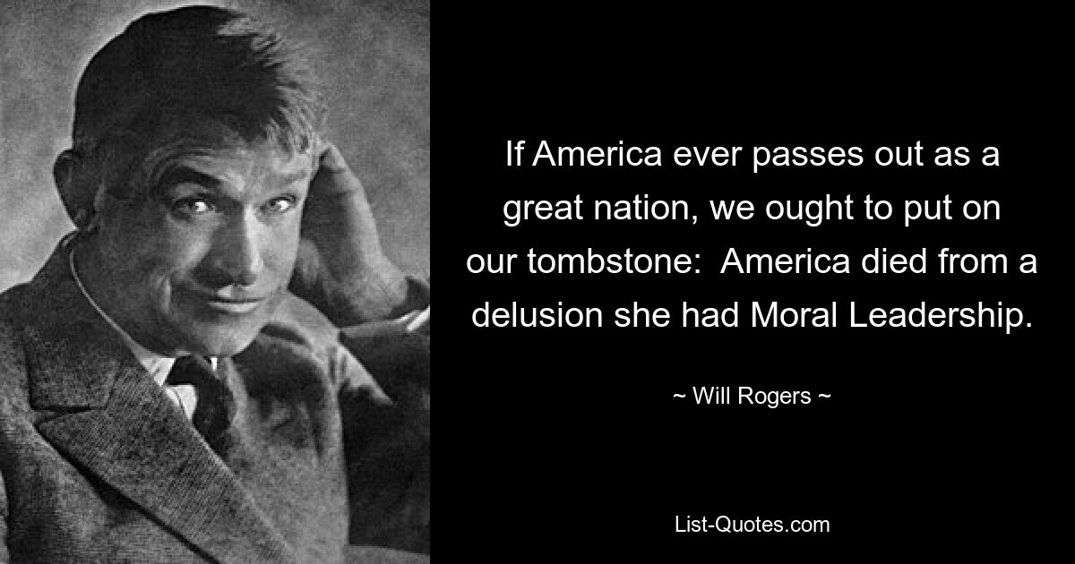 If America ever passes out as a great nation, we ought to put on our tombstone:  America died from a delusion she had Moral Leadership. — © Will Rogers