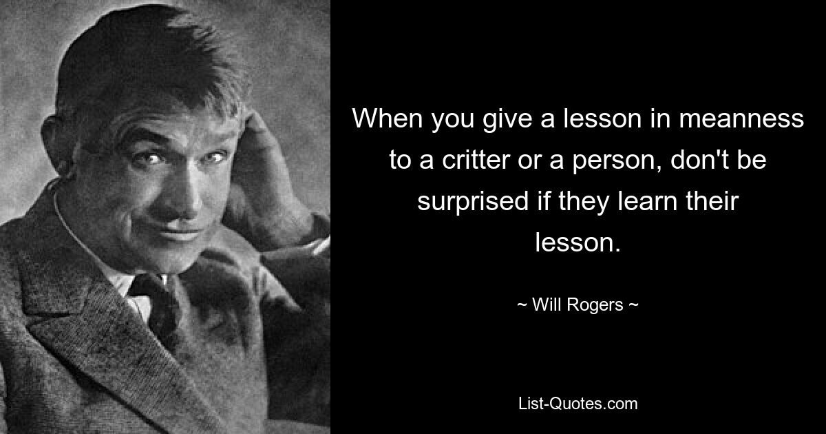 When you give a lesson in meanness to a critter or a person, don't be surprised if they learn their lesson. — © Will Rogers