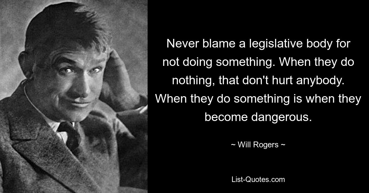 Never blame a legislative body for not doing something. When they do nothing, that don't hurt anybody. When they do something is when they become dangerous. — © Will Rogers