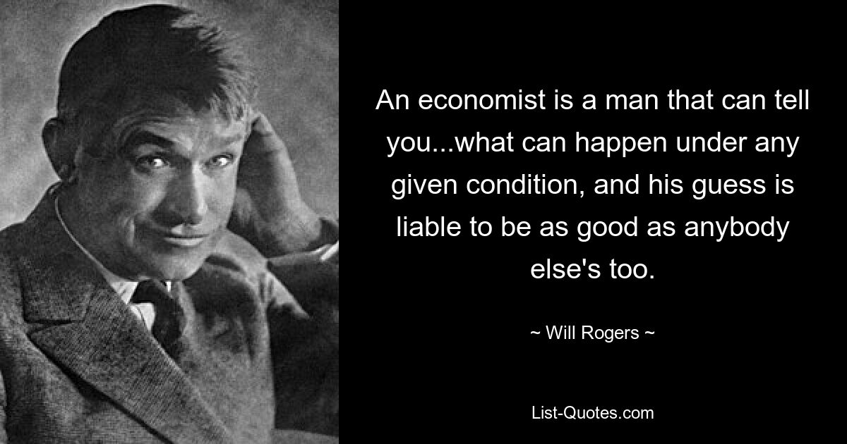 An economist is a man that can tell you...what can happen under any given condition, and his guess is liable to be as good as anybody else's too. — © Will Rogers