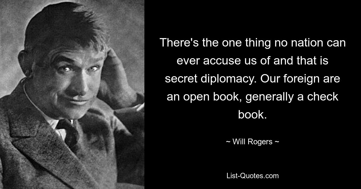 Es gibt etwas, das uns keine Nation jemals vorwerfen kann, und das ist Geheimdiplomatie. Unsere Ausländer sind ein offenes Buch, in der Regel ein Scheckbuch. — © Will Rogers