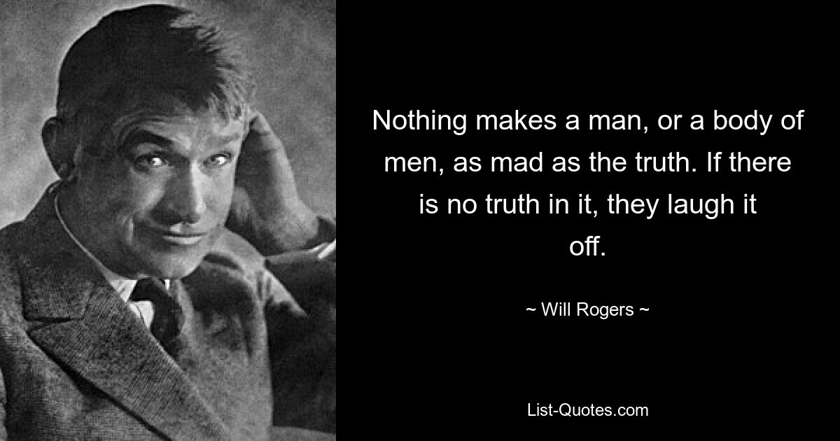 Nothing makes a man, or a body of men, as mad as the truth. If there is no truth in it, they laugh it off. — © Will Rogers