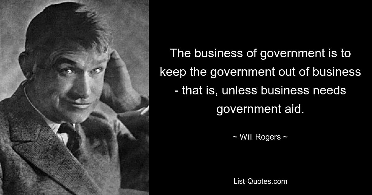 The business of government is to keep the government out of business - that is, unless business needs government aid. — © Will Rogers