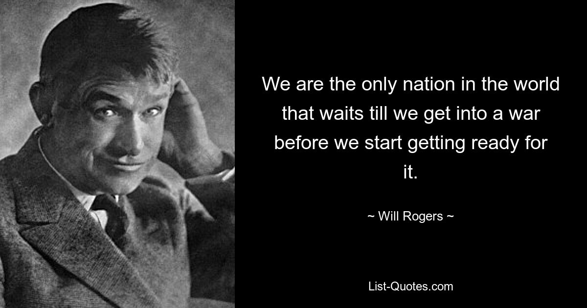 We are the only nation in the world that waits till we get into a war before we start getting ready for it. — © Will Rogers