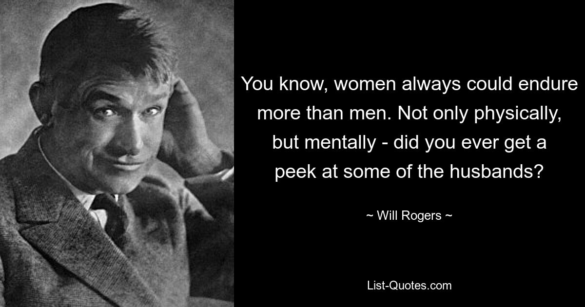 You know, women always could endure more than men. Not only physically, but mentally - did you ever get a peek at some of the husbands? — © Will Rogers