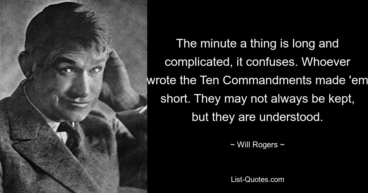 The minute a thing is long and complicated, it confuses. Whoever wrote the Ten Commandments made 'em short. They may not always be kept, but they are understood. — © Will Rogers