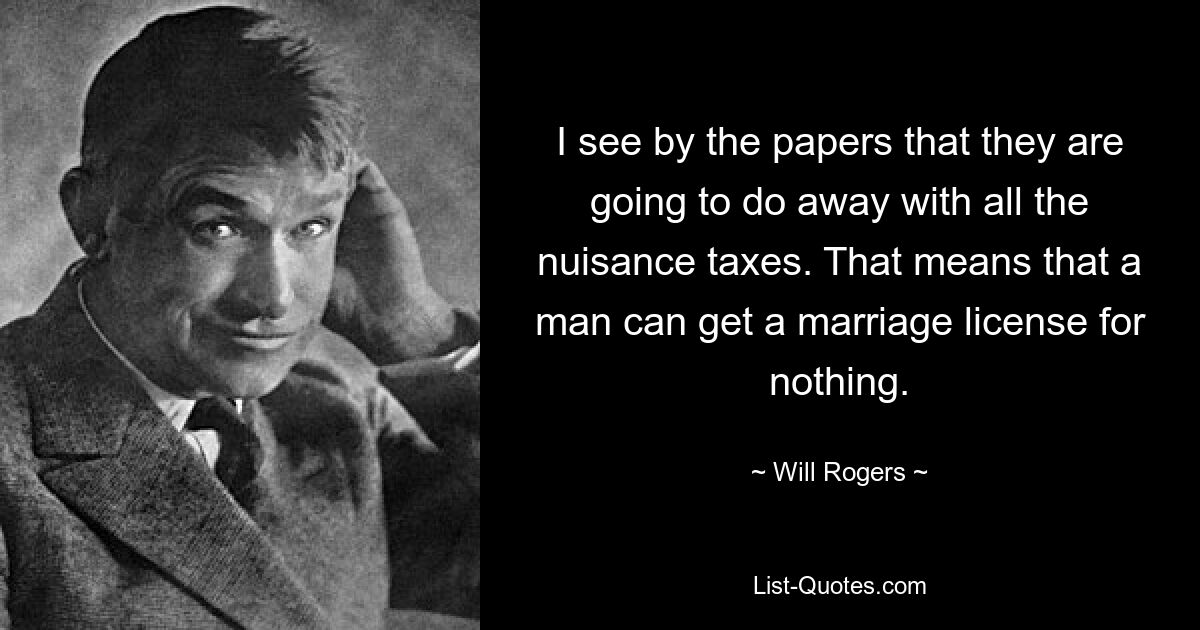 I see by the papers that they are going to do away with all the nuisance taxes. That means that a man can get a marriage license for nothing. — © Will Rogers