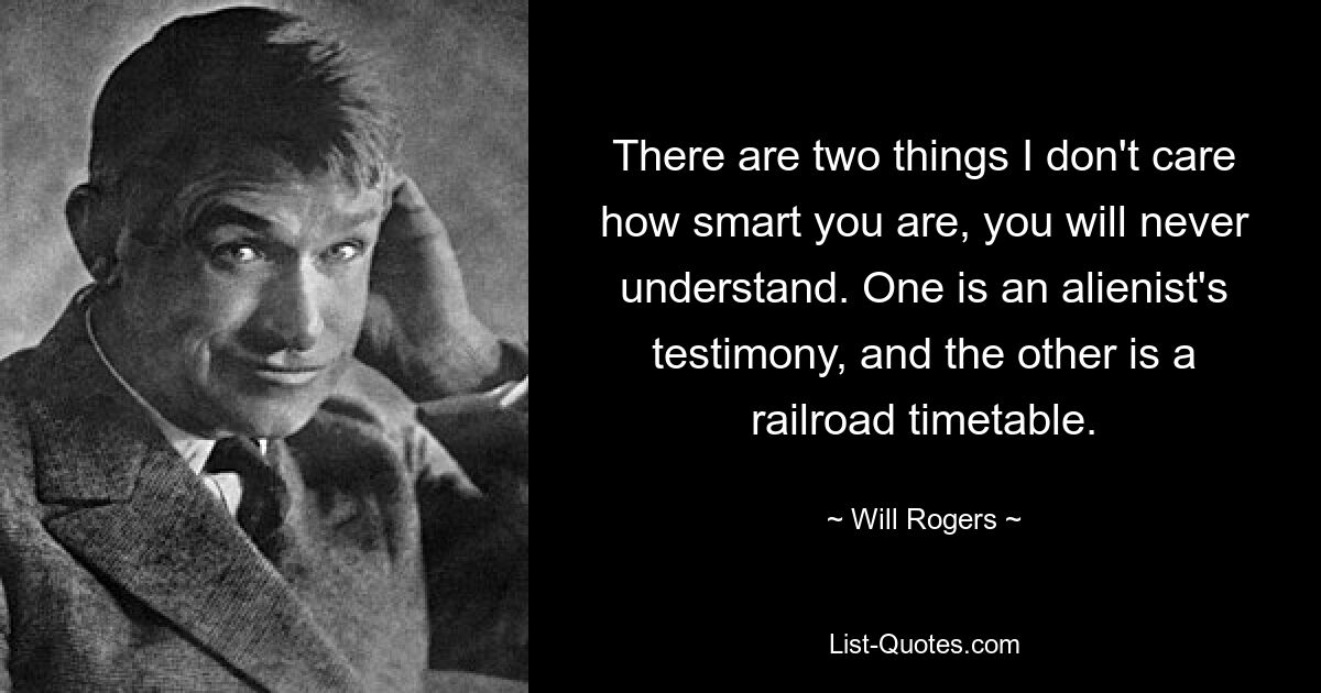 There are two things I don't care how smart you are, you will never understand. One is an alienist's testimony, and the other is a railroad timetable. — © Will Rogers