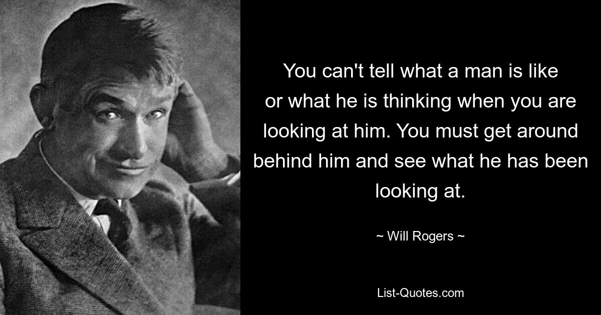 You can't tell what a man is like or what he is thinking when you are looking at him. You must get around behind him and see what he has been looking at. — © Will Rogers