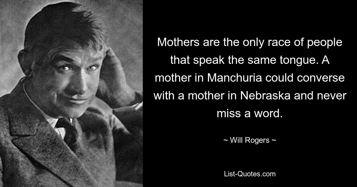 Mothers are the only race of people that speak the same tongue. A mother in Manchuria could converse with a mother in Nebraska and never miss a word. — © Will Rogers