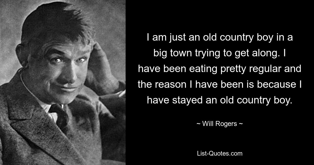 I am just an old country boy in a big town trying to get along. I have been eating pretty regular and the reason I have been is because I have stayed an old country boy. — © Will Rogers