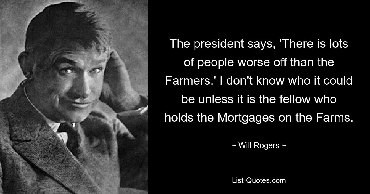 The president says, 'There is lots of people worse off than the Farmers.' I don't know who it could be unless it is the fellow who holds the Mortgages on the Farms. — © Will Rogers