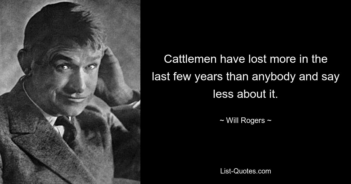 Cattlemen have lost more in the last few years than anybody and say less about it. — © Will Rogers