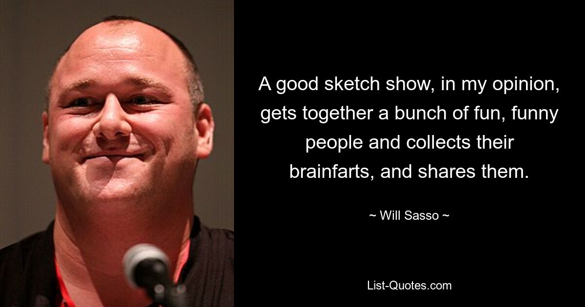 A good sketch show, in my opinion, gets together a bunch of fun, funny people and collects their brainfarts, and shares them. — © Will Sasso