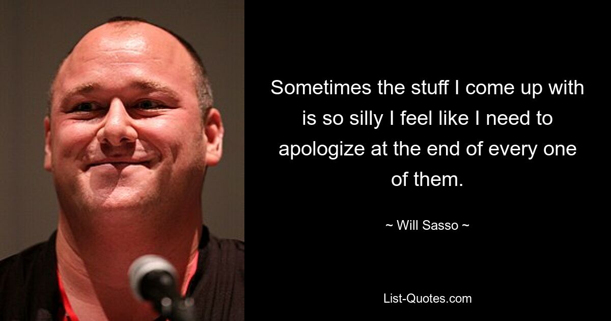 Sometimes the stuff I come up with is so silly I feel like I need to apologize at the end of every one of them. — © Will Sasso