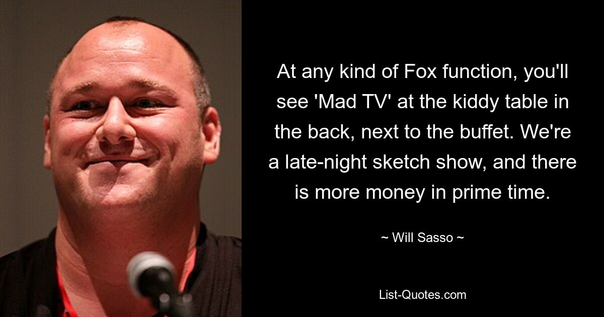 At any kind of Fox function, you'll see 'Mad TV' at the kiddy table in the back, next to the buffet. We're a late-night sketch show, and there is more money in prime time. — © Will Sasso