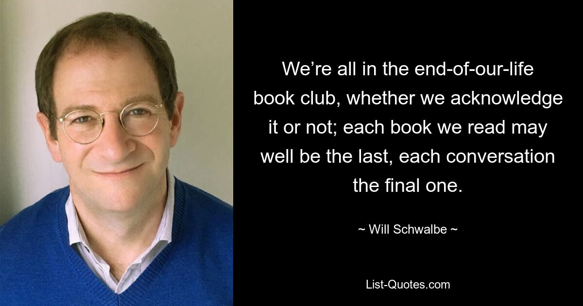 Мы все находимся в книжном клубе конца нашей жизни, признаем мы это или нет; каждая книга, которую мы читаем, вполне может оказаться последней, а каждый разговор — заключительным. — © Уилл Швальбе