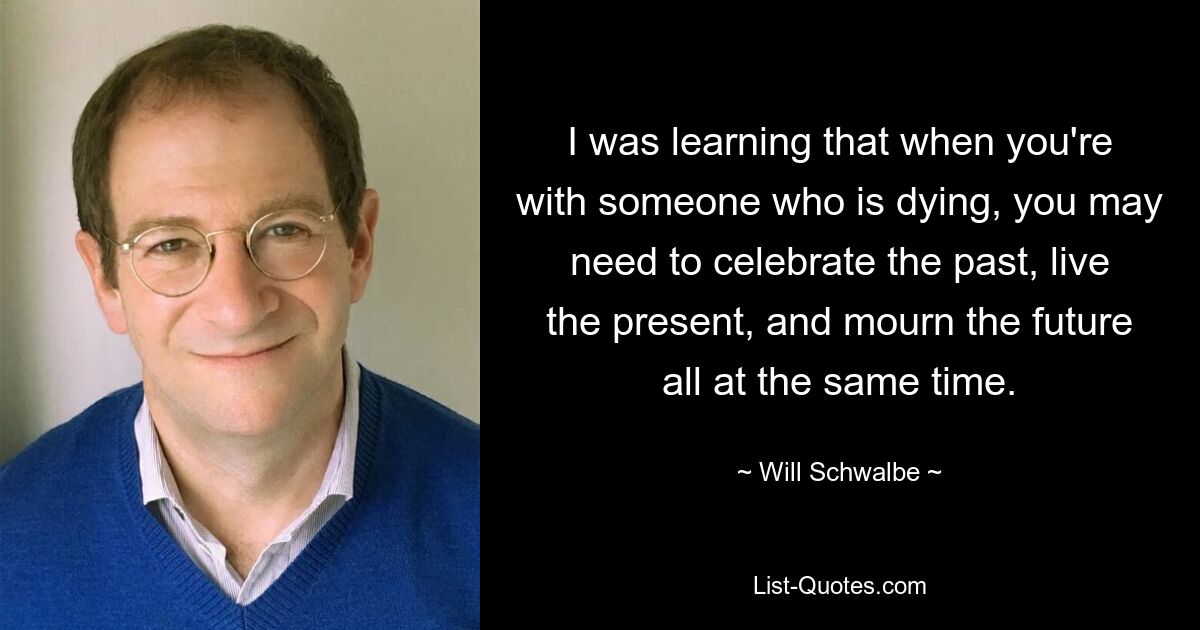 I was learning that when you're with someone who is dying, you may need to celebrate the past, live the present, and mourn the future all at the same time. — © Will Schwalbe