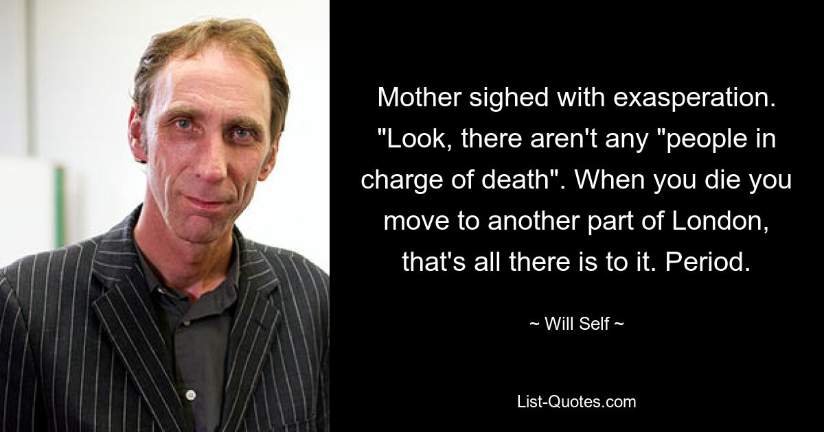 Mother sighed with exasperation. "Look, there aren't any "people in charge of death". When you die you move to another part of London, that's all there is to it. Period. — © Will Self