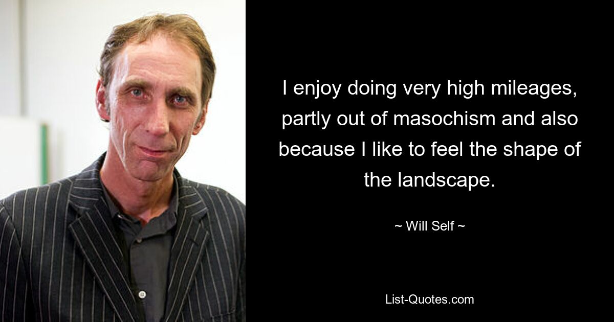 I enjoy doing very high mileages, partly out of masochism and also because I like to feel the shape of the landscape. — © Will Self