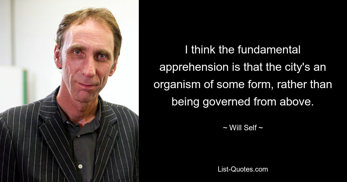 I think the fundamental apprehension is that the city's an organism of some form, rather than being governed from above. — © Will Self