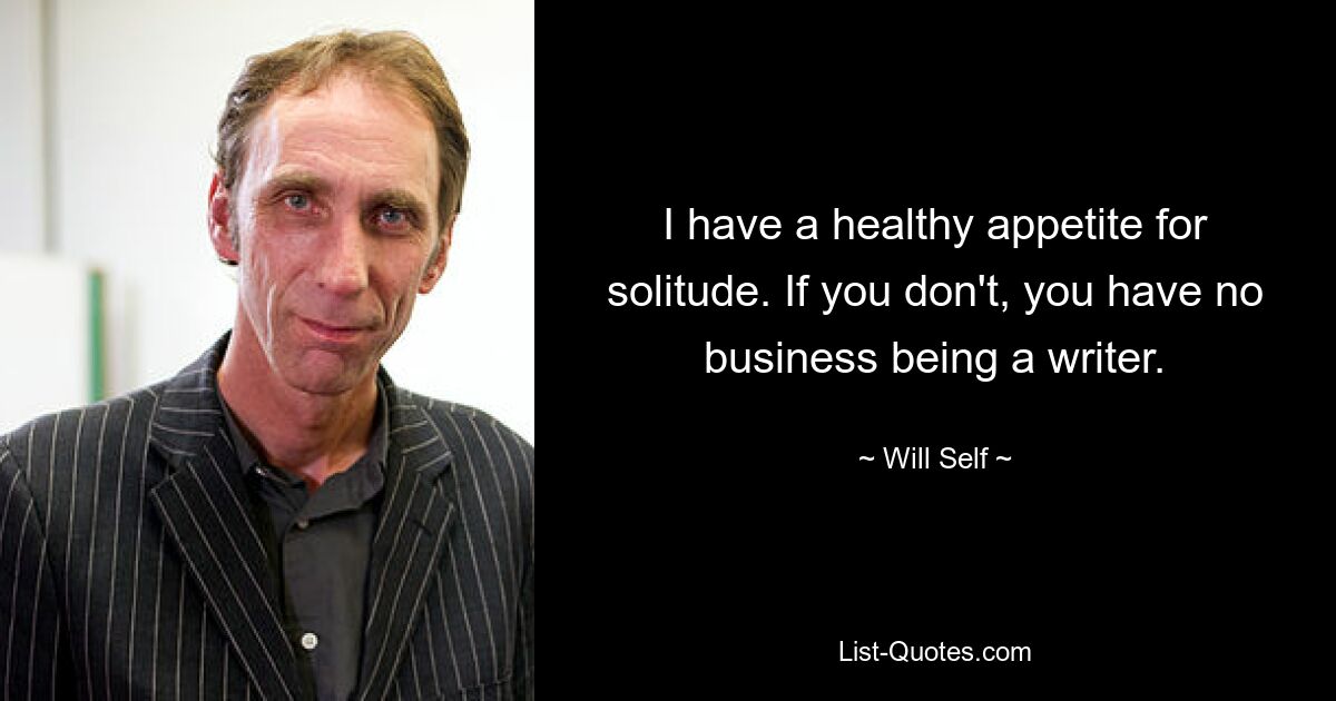 I have a healthy appetite for solitude. If you don't, you have no business being a writer. — © Will Self