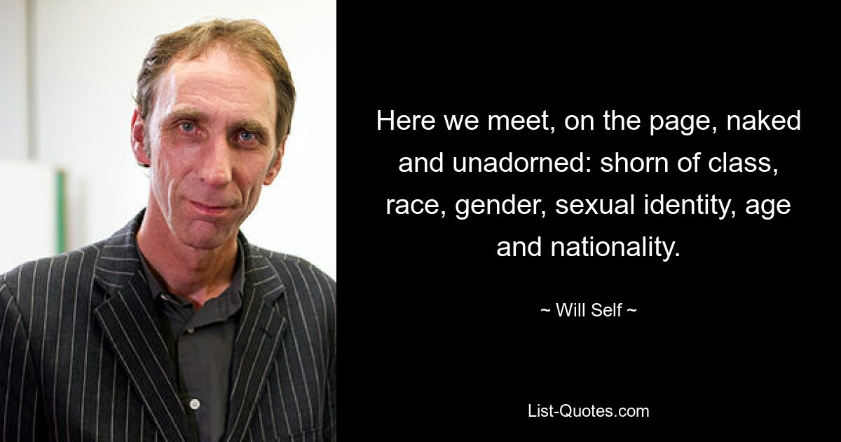 Here we meet, on the page, naked and unadorned: shorn of class, race, gender, sexual identity, age and nationality. — © Will Self