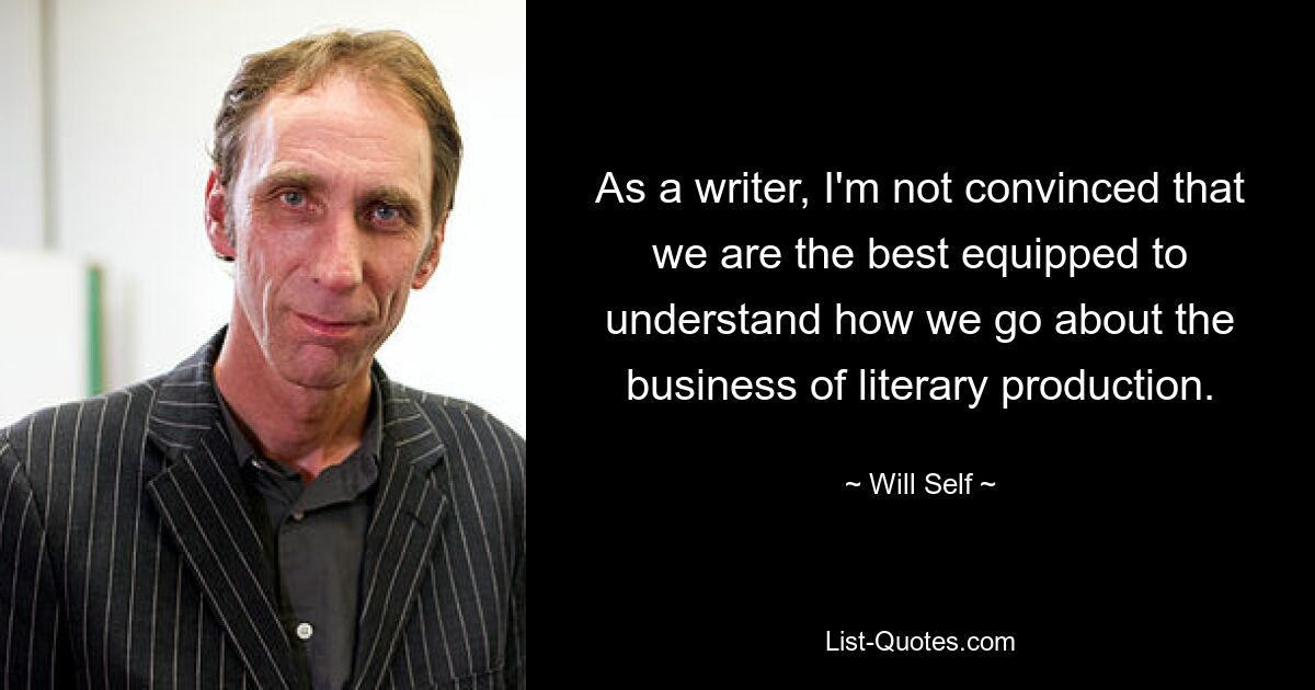 As a writer, I'm not convinced that we are the best equipped to understand how we go about the business of literary production. — © Will Self