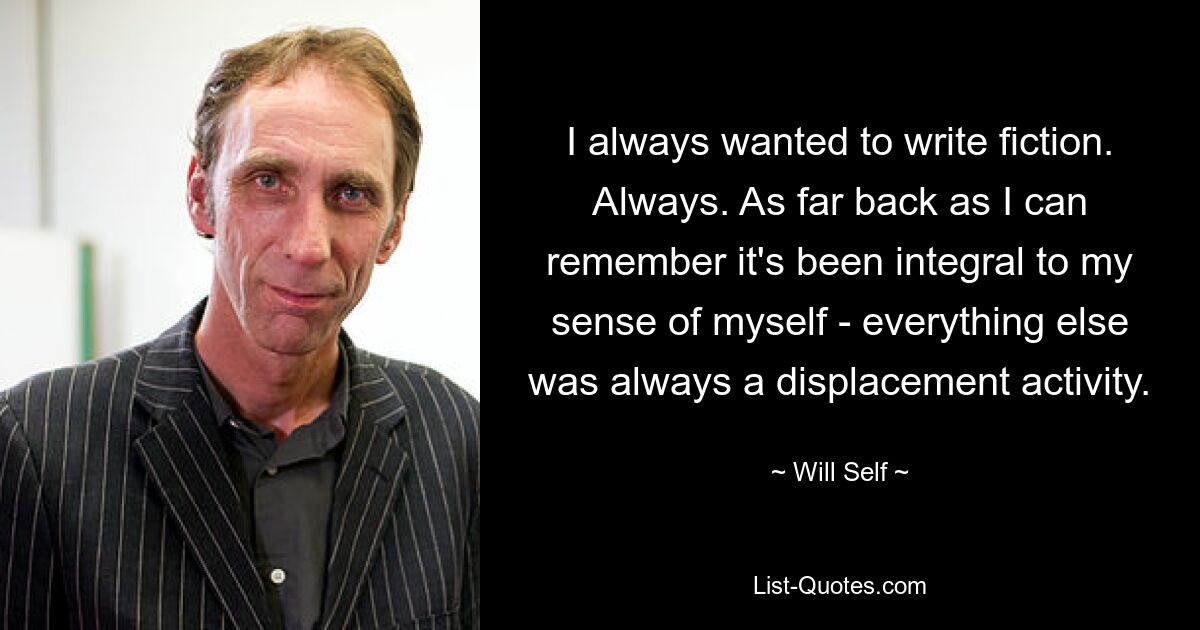 I always wanted to write fiction. Always. As far back as I can remember it's been integral to my sense of myself - everything else was always a displacement activity. — © Will Self