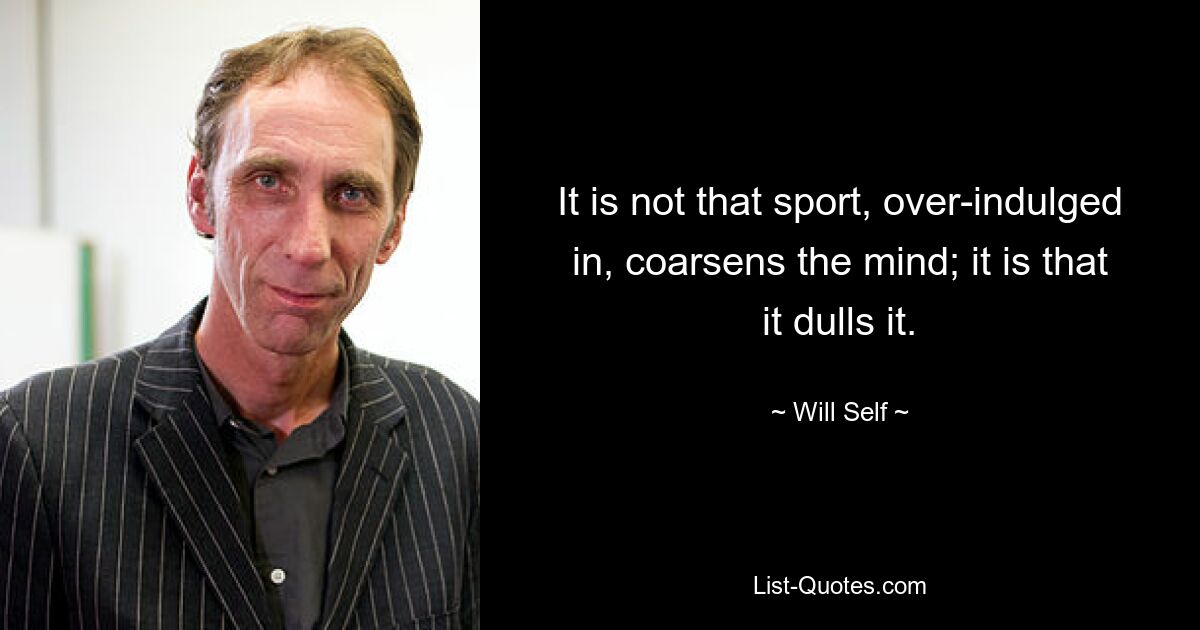 It is not that sport, over-indulged in, coarsens the mind; it is that it dulls it. — © Will Self