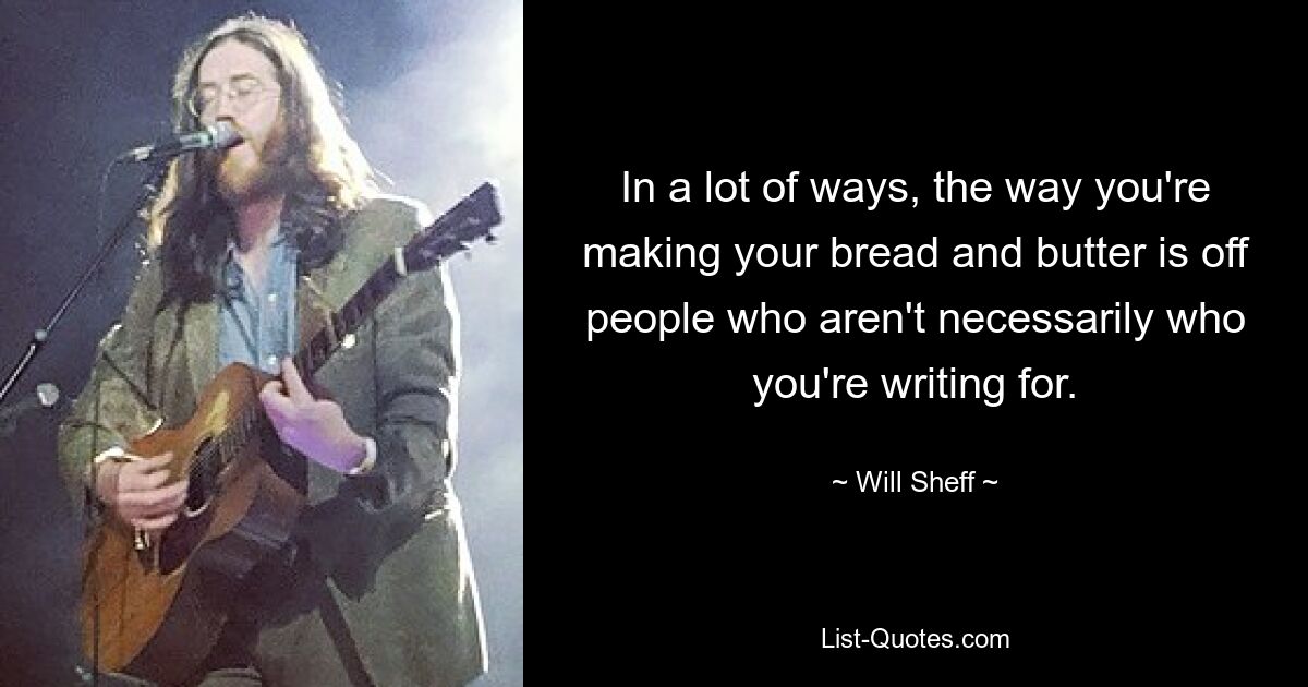 In a lot of ways, the way you're making your bread and butter is off people who aren't necessarily who you're writing for. — © Will Sheff