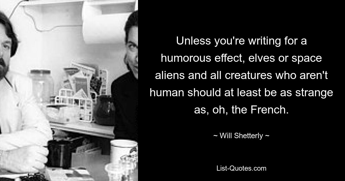 Unless you're writing for a humorous effect, elves or space aliens and all creatures who aren't human should at least be as strange as, oh, the French. — © Will Shetterly